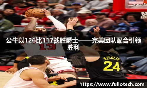 公牛以126比117战胜爵士——完美团队配合引领胜利