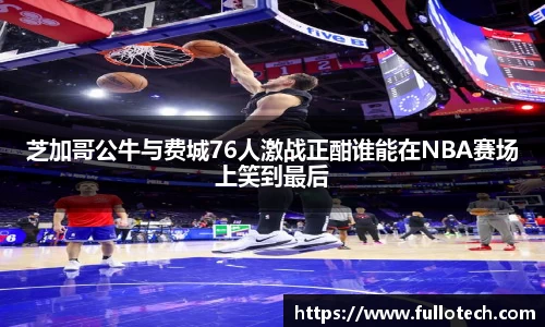芝加哥公牛与费城76人激战正酣谁能在NBA赛场上笑到最后